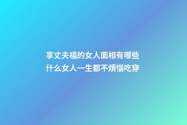 享丈夫福的女人面相有哪些 什么女人一生都不煩惱吃穿